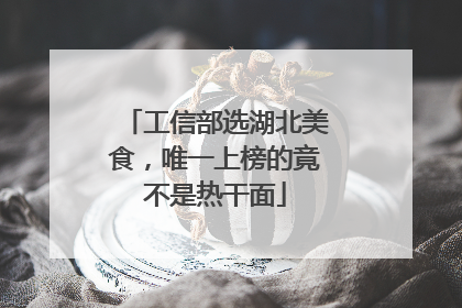工信部选湖北美食，唯一上榜的竟不是热干面