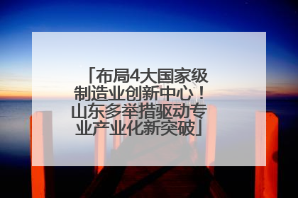 布局4大国家级制造业创新中心！山东多举措驱动专业产业化新突破