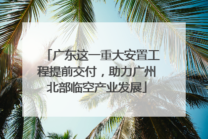 广东这一重大安置工程提前交付，助力广州北部临空产业发展