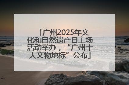 广州2025年文化和自然遗产日主场活动举办，“广州十大文物地标”公布