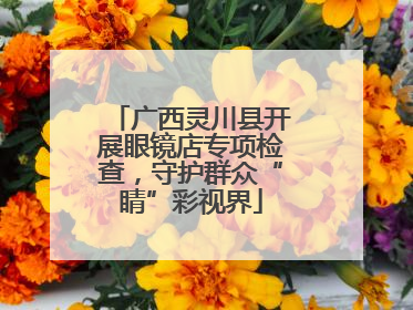 广西灵川县开展眼镜店专项检查，守护群众“睛”彩视界
