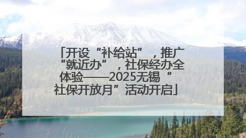 开设“补给站”，推广“就近办”，社保经办全体验——2025无锡“社保开放月”活动开启