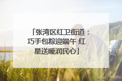 张湾区红卫街道：巧手包粽迎端午 红星送暖润民心