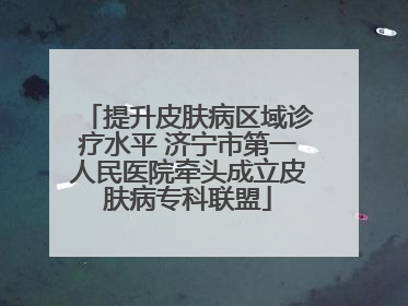 提升皮肤病区域诊疗水平 济宁市第一人民医院牵头成立皮肤病专科联盟