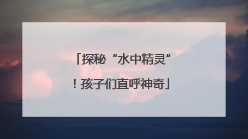 探秘“水中精灵”！孩子们直呼神奇