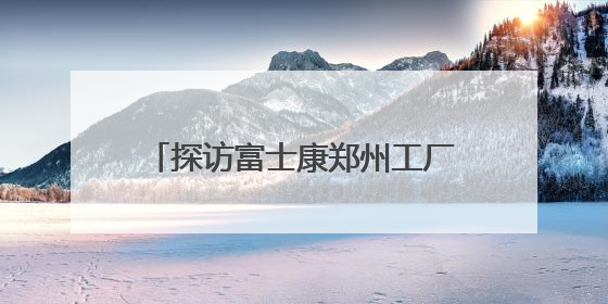 探访富士康郑州工厂：iPhone产线和工人都在向智能升级