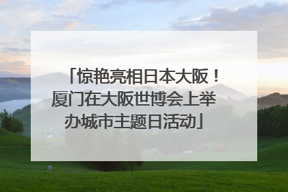 惊艳亮相日本大阪！厦门在大阪世博会上举办城市主题日活动