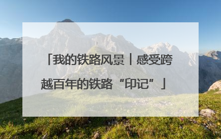 我的铁路风景︱感受跨越百年的铁路“印记”