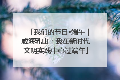 我们的节日•端午｜威海乳山：我在新时代文明实践中心过端午