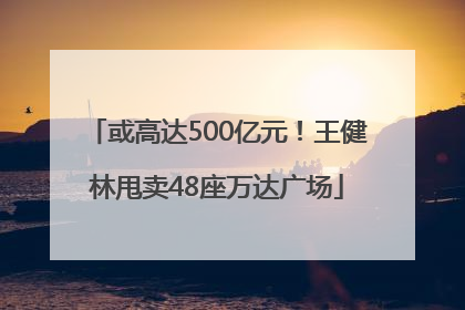 或高达500亿元！王健林甩卖48座万达广场