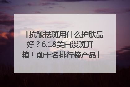 抗皱祛斑用什么护肤品好？6.18美白淡斑开箱！前十名排行榜产品