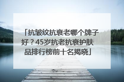 抗皱纹抗衰老哪个牌子好？45岁抗老抗衰护肤品排行榜前十名揭晓
