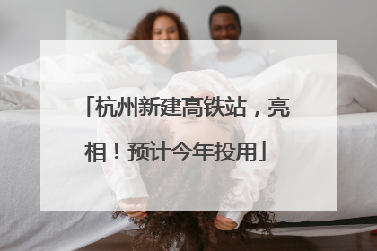 杭州新建高铁站，亮相！预计今年投用