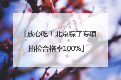 放心吃！北京粽子专项抽检合格率100%