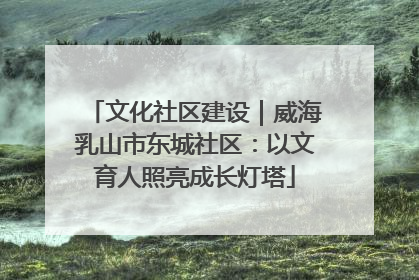 文化社区建设｜威海乳山市东城社区：以文育人照亮成长灯塔
