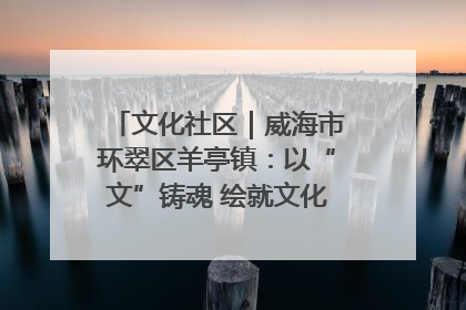 文化社区｜威海市环翠区羊亭镇：以“文”铸魂 绘就文化社区新画卷