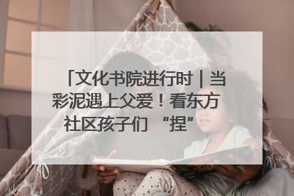 文化书院进行时｜当彩泥遇上父爱！看东方社区孩子们 “捏” 出心目中的爸爸