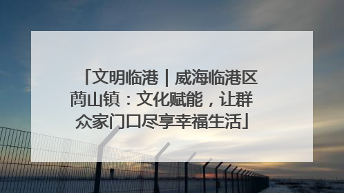 文明临港｜威海临港区蔄山镇：文化赋能，让群众家门口尽享幸福生活