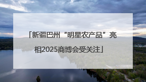 新疆巴州“明星农产品”亮相2025商博会受关注