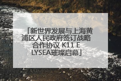 新世界发展与上海黄浦区人民政府签订战略合作协议 K11 ELYSEA璀璨启幕