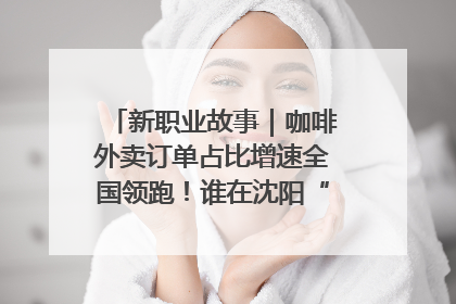 新职业故事｜咖啡外卖订单占比增速全国领跑！谁在沈阳“烘热”新职业？