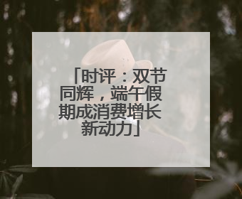 时评：双节同辉，端午假期成消费增长新动力