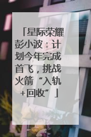 星际荣耀彭小波：计划今年完成首飞，挑战火箭“入轨+回收”