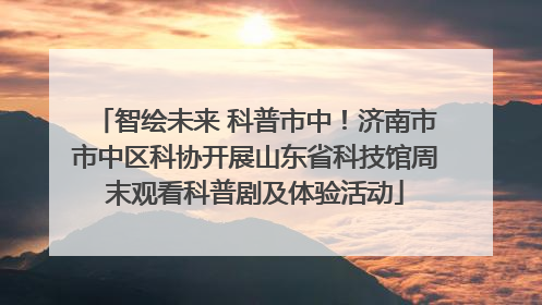 智绘未来 科普市中！济南市市中区科协开展山东省科技馆周末观看科普剧及体验活动
