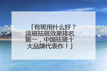 有斑用什么好？淡斑祛斑效果排名第一，中国祛斑十大品牌代表作！