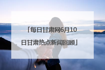 每日甘肃网6月10日甘肃热点新闻回顾