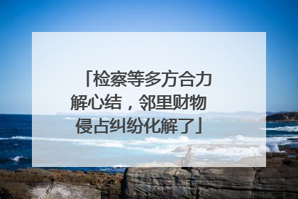 检察等多方合力解心结，邻里财物侵占纠纷化解了