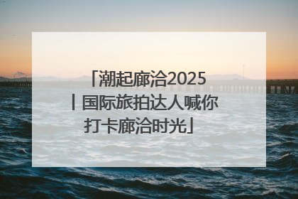 潮起廊洽2025丨国际旅拍达人喊你打卡廊洽时光