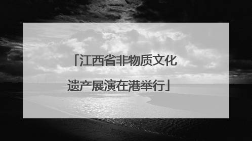 江西省非物质文化遗产展演在港举行