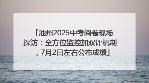 池州2025中考阅卷现场探访：全方位监控加双评机制，7月2日左右公布成绩