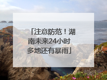 注意防范！湖南未来24小时多地还有暴雨