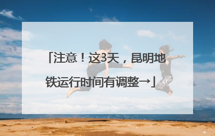 注意！这3天，昆明地铁运行时间有调整→