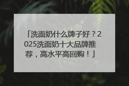 洗面奶什么牌子好？2025洗面奶十大品牌推荐，高水平高回购！