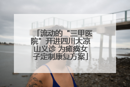 流动的“三甲医院”开进四川大凉山义诊 为瘫痪女子定制康复方案
