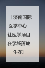 济南国际医学中心：让医学项目在泉城落地生花
