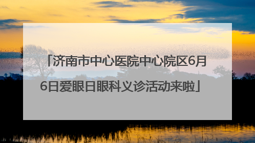 济南市中心医院中心院区6月6日爱眼日眼科义诊活动来啦