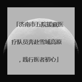 济南市五院援藏医疗队员奔赴雪域高原，践行医者初心