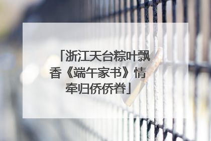 浙江天台粽叶飘香《端午家书》情牵归侨侨眷