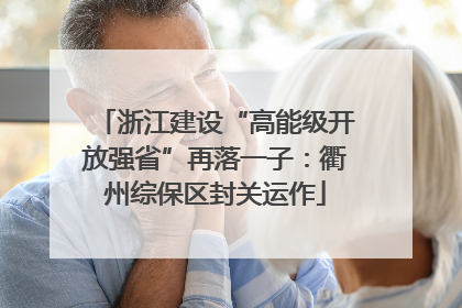 浙江建设“高能级开放强省”再落一子：衢州综保区封关运作