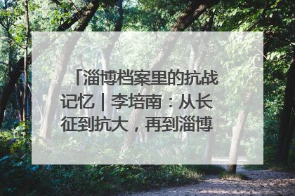 淄博档案里的抗战记忆｜李培南：从长征到抗大，再到淄博的革命足迹