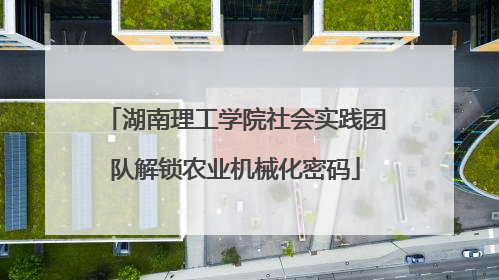 湖南理工学院社会实践团队解锁农业机械化密码