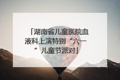 湖南省儿童医院血液科上演特别“六一”儿童节派对