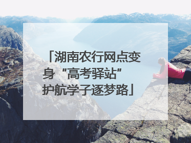 湖南农行网点变身“高考驿站” 护航学子逐梦路