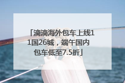 滴滴海外包车上线11国26城，端午国内包车低至7.5折