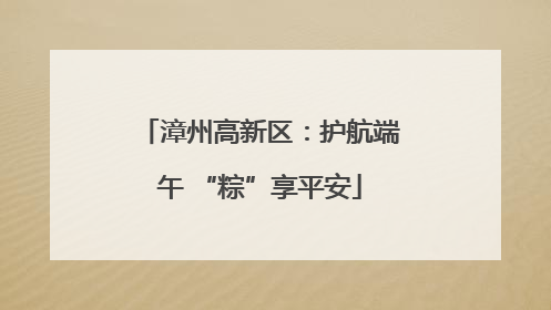 漳州高新区：护航端午 “粽”享平安