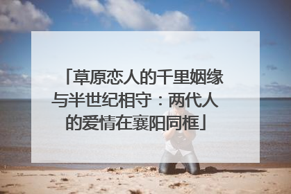 草原恋人的千里姻缘与半世纪相守：两代人的爱情在襄阳同框